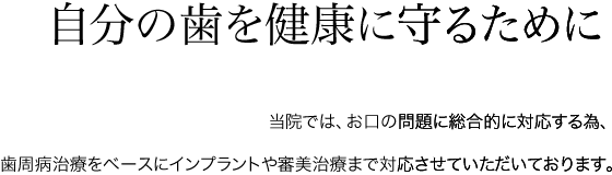 自分の歯を健康に守るために 当院では、お口の問題に総合的に対応する為、歯周病治療をベースにインプラントや審美治療まで対応させていただいております。